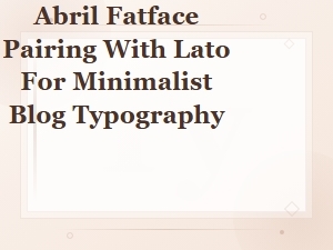 Abril Fatface and Lato: a Perfect Pairing for Minimalist Blog Typography